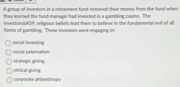 A group of investors in a retirement fund removed their money from the fund when
they learned the fund manager had invested in a gambling casino. The
investors64439; religious beliefs lead them to believe in the fundamental evil of all
forms of gambling. These investors were engaging in:
social investing
social paternalism
strategic giving
ethical giving
corporate philanthropy