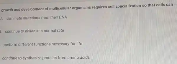 growth and development of multicellular organisms requires cell specialization so that cells can -
A. eliminate mutations from their DNA
3. continue to divide at a normal rate
perform different functions necessary for life
continue to synthesize proteins from amino acids