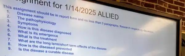 grument for 1/14/2025 ALLIED
This assignment should be in report form and no less than 3 paragraphs. Research respiratory disease(s).
1.
Disease name
2.
The pathophysiology
3.
Symptoms
4.
How is this disease diagnosed
5.
What is its emergence
What is the treatment
6.
What are the long term/short term effects of the disease
How is the diseased prevented
9.
Is the disease a curable disease