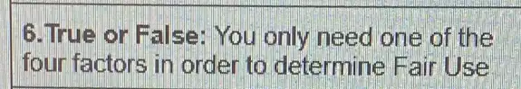 G.True or False You only need one of the
four factors in order to determine Fair Use