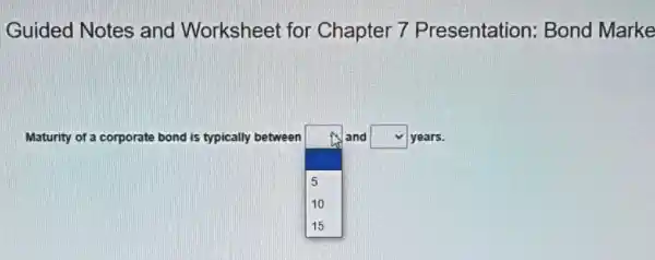 Guided Notes and Worksheet for Chapter 7 Presentation: Bond Marke
Maturity of a corporate bond is typically between
square 
and square  years.
5
10