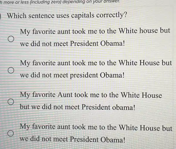 h more or les s (including zero)depending on your answer.
Which sentence uses capitals correctly?
My favorite aunt took me to the White house but
we did not meet President Obama!
My favorite aunt took me to the White House but
we did not meet president Obama!
My favorite Aunt took me to the White House
but we did not meet President obama!
My favorite aunt took me to the White House but
we did not meet President Obama!