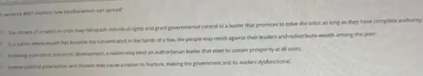 h sentence BEST explains how totalitarianism can spread?
A. The citizens of a nation in crisis may relinquish indvidual rights and grant governmental control to a leader that promises to solve the crisis so long as they have complete authority.
1. In a nation where wealth has become too concentrated in the hands of a few, the people may revolt against their leaders and redistribute wealth among the poor.
Following a period of economic development, a nation may elect an authoritarian leader that vows to sustain prosperity at all costs.
1. Intense political polarization and division may cause a nation to fracture, making the government and its leaders dysfunctional.