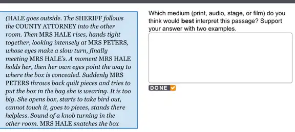 (HALE goes outside. The SHERIFF follows
the COUNTY ATTORNEX into the other
room. Then MRS HALE rises, hands tight
together, looking intensely at MRS PETERS,
whose eyes make a slow turn, finally
meeting MRS HALE's. A moment MRS HALE
holds her, then her own eyes point the way to
where the box is concealed. Suddenly MRS
PETERS throws back quilt pieces and tries to
put the box in the bag she is wearing. It is too
big. She opens box,starts to take bird out.
cannot touch it, goes to pieces, stands there
helpless. Sound of a knob turning in the
other room. MRS HALE snatches the box
Which medium (print, audio , stage, or film) do you
think would best interpret this passage? Support
your answer with two examples.
square 
DONE V