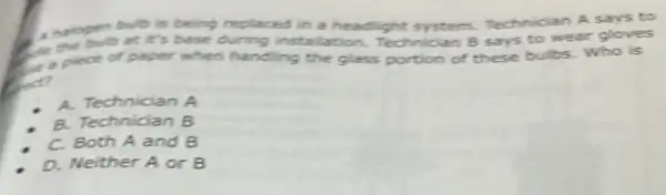 halogen bat it's base during in stallation. Technician B says to wear gloves
bub is being replaced in a headlight system.Technician A says to
C. plect of paper when handling the glass portion of these bulbs. Who is
A. Technician B
B. Technician B
C. Both A and B
D. Neither A or B