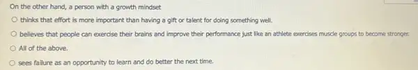 On the other hand,a person with a growth mindset
thinks that effort is more important than having a gift or talent for doing something well.
believes that people can exercise their brains and improve their performance just like an athlete exercises muscle groups to become stronger.
All of the above.
sees failure as an opportunity to learn and do better the next time.