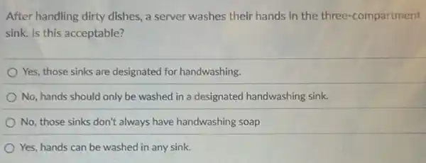 After handling dirty dishes, a server washes their hands in the three-compartment
sink. Is this acceptable?
Yes, those sinks are designated for handwashing.
No, hands should only be washed in a designated handwashing sink.
No, those sinks don't always have handwashing soap
Yes, hands can be washed in any sink.