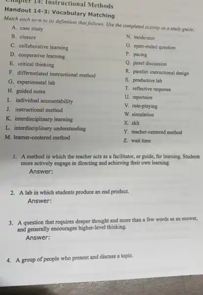 Handout 14-3
Vocabulary Matching
Match each term to its definition that follows.Use the completed activity as a study guide.
A. case study
B. closure
N. moderator
C. collaborative learning
O. open-ended question
D. cooperative learning
P. pacing
E. critical thinking
Q. panel discussion
F. differentiated instructional method
R. parallel instructional design
G. experimental lab
S. productive lab
H. guided notes
T. reflective response
I. individual accountability
U. repertoire
J. instructional method
V. role-playing
W. simulation
K. interdisciplinary learning
X. skit
L. interdisciplinary understanding
Y. teacher-centered method
M. learner-centered method
Z. wait time
1. A method in which the teacher acts as a facilitator, or guide, for learning. Students
more actively engage in directing and achieving their own learning.
Answer:
2. A lab in which students produce an end product.
Answer:
3. A question that requires deeper thought and more than a few words as an answer,
and generally encourages higher-level thinking.
Answer:
4. A group of people who present and discuss a topiC.
Chapter 14:Instructional Methods