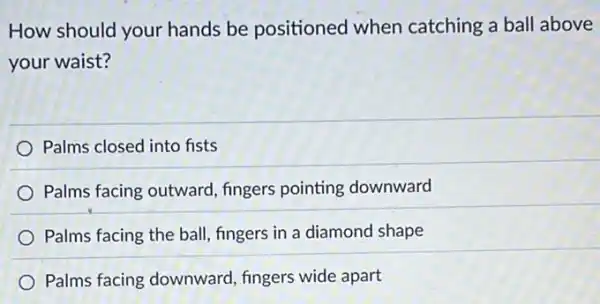 How should your hands be positioned when catching a ball above
your waist?
Palms closed into fists
Palms facing outward fingers pointing downward
Palms facing the ball fingers in a diamond shape
Palms facing downward fingers wide apart