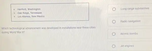 Hanford, Washington
Oak Ridge, Tennessee
Los Alamos, New Mexico
Which technological advancement was developed in installations near these cities
during World War II?
Long-range submarines
Radio navigation
Atomic bombs
Jet engines
