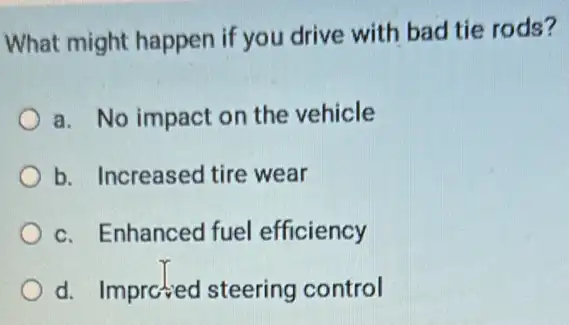 What might happen if you drive with bad tie rods?
a. No impact on the vehicle
b. Increased tire wear
c. Enhanced fuel efficiency
d. Imprctied steering control