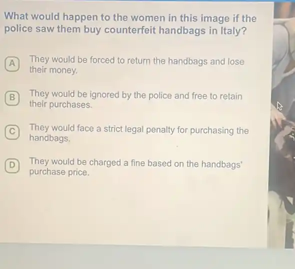 What would happen to the women in this image if the
police saw them buy counterfeit handbags in Italy?
A They would be forced to return the handbags and lose
their money.
B They would be ignored by the police and free to retain B
their purchases.
C They would face a strict legal penalty for purchasing the C
handbags,
D They would be charged a fine based on the handbags' D
purchase price.