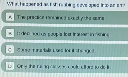 What happened as fish rubbing developed into an art?
A The practice remained exactly the same.
B It declined as people lost interest in fishing.
Some materials used for it changed.
D Only the ruling classes could afford to do it.