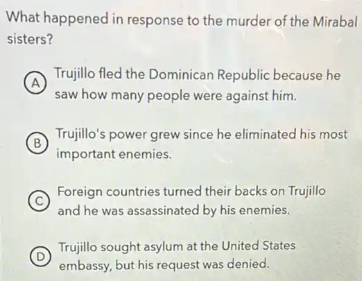 What happened in response to the murder of the Mirabal
sisters?
A
Trujillo fled the Dominican Republic because he
A
saw how many people were against him.
B
Trujillo's power grew since he eliminated his most
important enemies.
C
Foreign countries turned their backs on Trujillo
and he was assassinated by his enemies.
D
Trujillo sought asylum at the United States
embassy, but his request was denied.