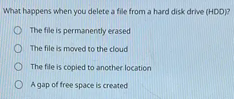 What happens when you delete a file from a hard disk drive (HDD)?
The file is permanently erased
The file is moved to the cloud
The file is copied to another.location
A gap of free space is created