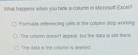 What happens when you hide a column in Microsoft Excel?
Formulas referencing cells in the column stop working.
The column doesn't appear but the data is still there.
The data in the column is deleted