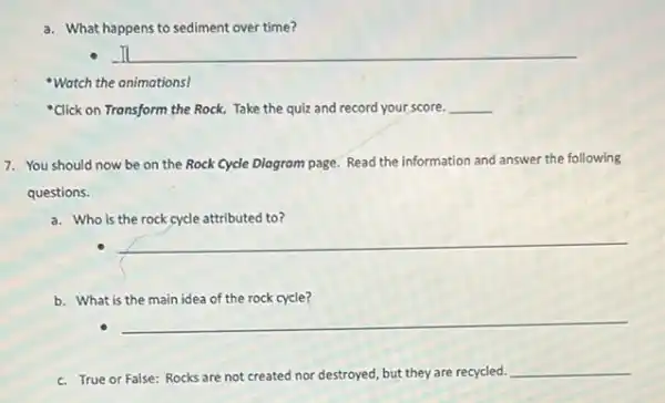 a. What happens to sediment over time?
It
"Watch the animations!
"Click on Transform the Rock. Take the quiz and record your score. __
7. You should now be on the Rock Cycle Diogrom page. Read the information and answer the following
questions.
a. Who is the rock cycle attributed to?
__
b. What is the main idea of the rock cycle?
__
c. True or False: Rocks are not created nor destroyed, but they are recycled.
__