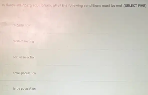 In Hardy-Weinberg equilibrium all of the following conditions must be met (SELECT FIVE)
no gene flow
random mating
sexual selection
small population
large population