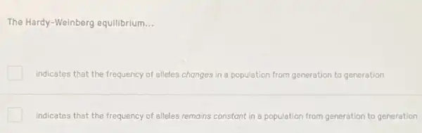 The Hardy-Weinberg equilibrium __
Indicates that the frequency of alleles changes in a population from generation to generation
indicates that the frequency of alleles remains constant in a population from generation to generation