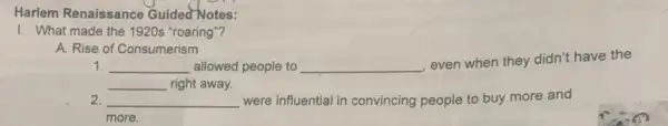 Harlem Renaissance Guided Notes:
1. What made the 1920s "roaring"?
A. Rise of Consumerism
1. __ allowed people to __
even when they didn't have the
__ right away.
2. __ were influential in convincing people to buy more and
more.