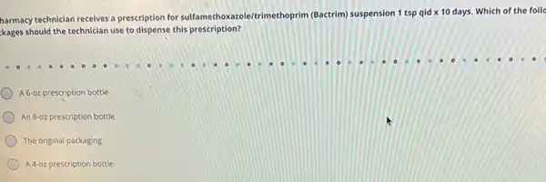 harmacy technician receives a prescription for sulfamethoxazol e/trimethoprim (Bactrim)suspension 1 tsp qid x 10 days. Which of the follo
kages should the technician use to dispense this prescription?
A 6-02 prescription bottle
An 8-oz prescription bottle
The original packaging
A.4-02 prescription bottle