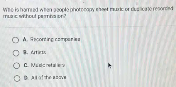 Who is harmed when people photocopy sheet music or duplicate recorded
music without permission?
A. Recording companies
B. Artists
C. Music retailers
D. All of the above