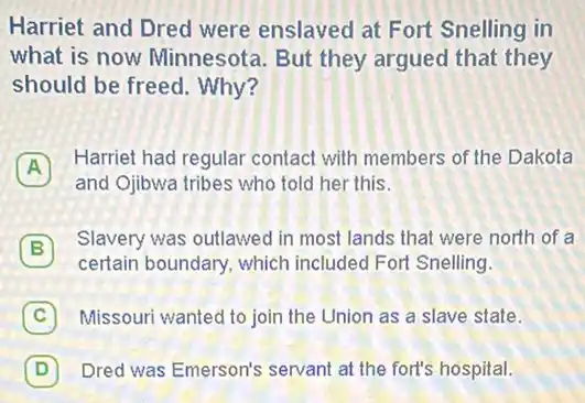 Harriet and Dred were enslaved at Fort Snelling in
what is now Minnesota. But they argued that they
should be freed. Why?
A
Harriet had regular contact with members of the Dakota
A
and Ojibwa tribes who told her this.
B
Slavery was outlawed in most lands that were north of a
certain boundary, which included Fort Snelling.
C 7 Missouri wanted to join the Union as a slave state.
D 7 Dred was Emerson's servant at the fort's hospital.