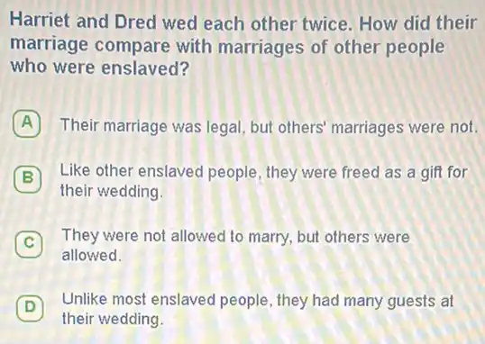 Harriet and Dred wed each other twice. How did their
marriage compare with marriages of other people
who were enslaved?
A Their marriage was legal but others' marriages were not.
Like other enslaved people , they were freed as a gift for B
their wedding.
C
They were not allowed to marry, but others were
allowed
D 7 Unlike most enslavec people, they had many guests at
their wedding.