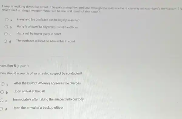 Harry is walking down the street. The police stop him and look through the suitcase he is carrying without Harry's permission.Th
police find an illegal weapon What will be the end result of this case?
a Harry and his briefcase can be legally searched
b Harry is allowed to physically resist the officer
Harry will be found guilty in court
d The evidence will not be admissible in court
uestion 8 (1 point)
then should a search of an arrested suspect be conducted?
a After the District Attorney approves the charges
b Upon arrival at the jail
c Immediately after taking the suspect into custody
d Upon the arrival of a backup officer
