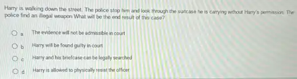 Harry is walking down the street. The police stop him and look through the suitcase he is carrying without Harry's permission. The
police find an illegal weapon What will be the end result of this case?
a The evidence will not be admissible in court
b Harry will be found guilty in court
c Harry and his briefcase can be legally searched
d Harry is allowed to physically resist the officer