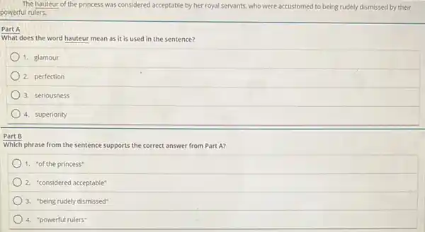 The hauteur of the princess was considered acceptable by her royal servants, who were accustomed to being rudely dismissed by their
powerful rulers.
Part A
What does the word hauteur mean as it is used in the sentence?
1. glamour
2. perfection
3. seriousness
4. superiority
Part B
Which phrase from the sentence supports the correct answer from Part A?
1. "of the princess"
2. "considered acceptable"
3. "being rudely dismissed"
4. "powerful rulers"