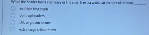 When the header loads are heavy or the span is extra wide carpenters often use __
multiple king studs
built-up headers
LVL or glulam beams
extra-large cripple studs