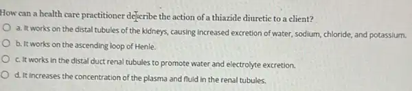 How can a health care practitioner deferibe the action of a thiazide diuretic to a client?
a. It works on the distal tubules of the kidneys, causing increased excretion of water, sodium, chloride,and potassium.
b. It works on the ascending loop of Henle.
c. It works in the distal duct renal tubules to promote water and electrolyte excretion.
d. It increases the concentration of the plasma and fluid in the renal tubules.