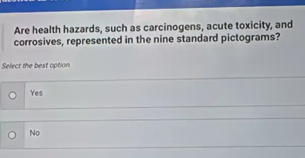 Are health hazards,such as carcinogens acute toxicity, and
corrosives , represented in the nine standard pictograms?
Select the best option.
Yes
o
No