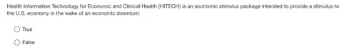 Health Information Technology for Economic and Clinical Health (HITECH) is an economic stimulus package intended to provide a stimulus to
the U.S. economy in the wake of an economic downturn.
True
False