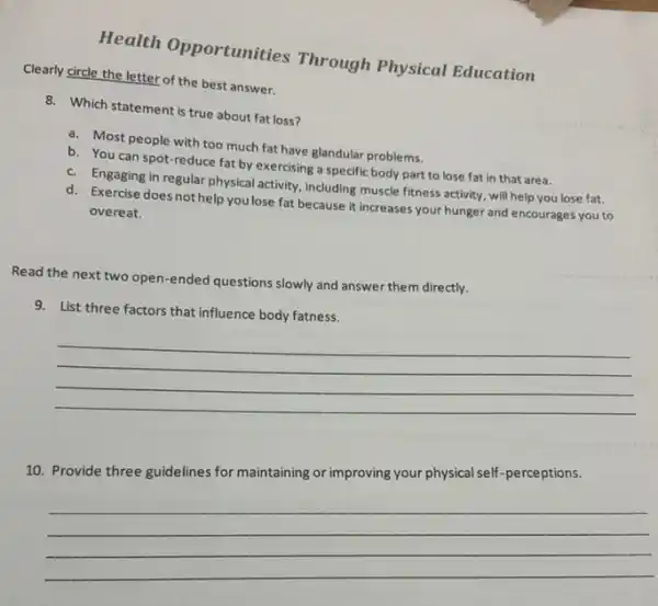 Health Opportunities Through Physical Education
Clearly circle the letter of the best answer.
8. Which statement is true about fat loss?
a. Most people with too much fat have glandular problems.
b. You can spot -reduce fat by exercising a specific body part to lose fat in that area.
c. Engaging in regular physical activity, including muscle fitness activity, will help you lose fat.
d. Exercise does not help you lose fat because it increases your hunger and encourages you to
overeat.
Read the next two open-ended questions slowly and answer them directly.
__
improving your physical self -perceptions
10
__