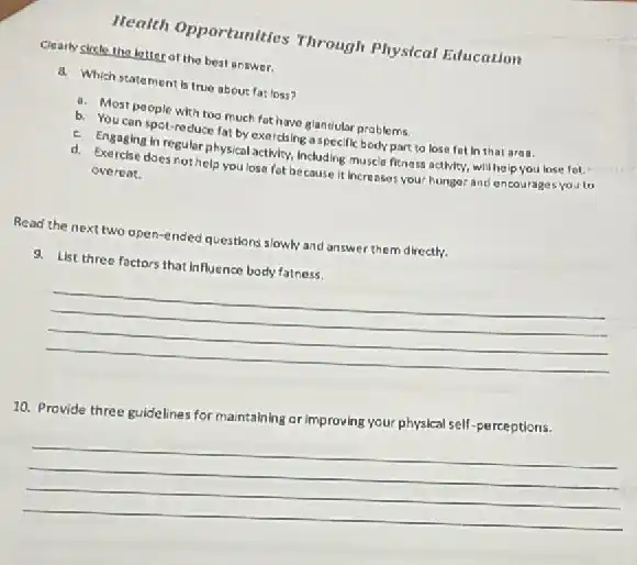 Health Opportunities Through Physical Education
Clearly sicte the letter of the best answer.
d. Which statement Is true about fat loss?
a. Most people with too much fat have glandular problems
b. You can spot-re duce fat by exercising aspecific body part to lose fot in that are a.
c. Engaging in regular physical activity, including musci fitness activity, will help you lose fot.
d. Exercise does not help you lose fot because it increases your hunger and encourages you to
overeat.
Read the next two open-ended questions slowly and answer them directly.
9. List three factors that Influence body fatness.
__
10. Provide three guidelines for maintaining or improving your physical self-perceptions.
__