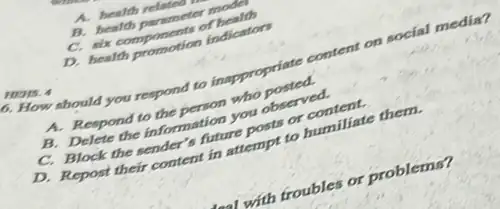 A. health relateo
B. health parameter moder
C. six components of health
D. health promotion indicators
HENS. 4
1. How should you respond to insppropriate content on social media?
A. Respond to the person who posted.
B. Delete the information you observed.
C. Block the sender s future posts or content.
D. Repost their content in attempt to humiliate them.