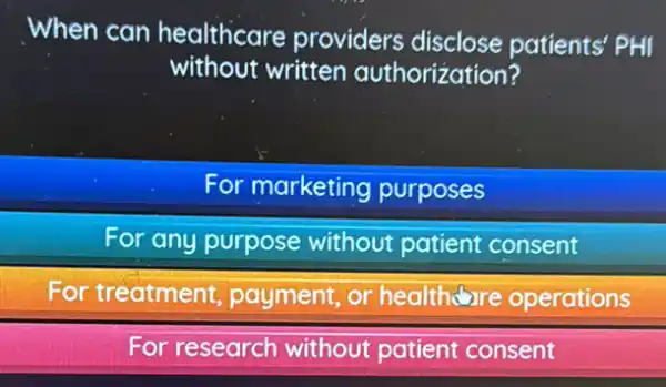 When can healthcare providers disclose patients' PHI
without written authorization?
For marketing purposes
For any purpose without patient consent
For treatment payment, or healthoure operations
For research without patient consent