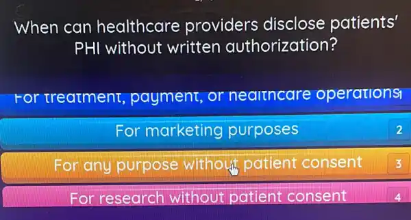 When can healthcare providers disclose patients'
PHI without written authorization?
For treatment,payment, or nealtncare operations
For marketing purposes
2
For any purpose without patient consent
3
For research without patient consent
4