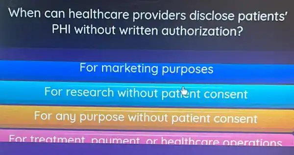 When can healthcare providers disclose patients'
PHI without written authorization?
For marketing purposes
For research without patient consent
For any purpose without patient consent
For treatment naument or healthcare onerations