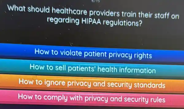 What should healthcare providers train their staff on
regarding HIPAA regulations?
How to violate patient privacy rights
How to sell patients health information
How to ignore privacy and security standards
How to comply with privacy and security rules