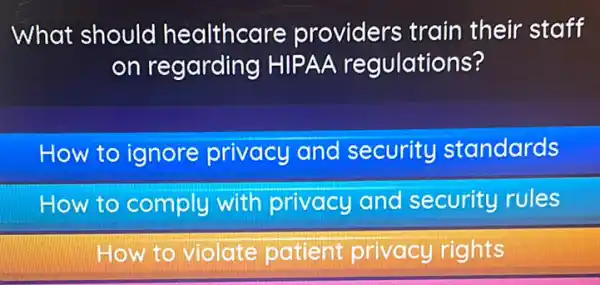 What should healthcare providers train their staff
on regarding HIPAA regulations?
How to ignore privacy and security standards
How to comply with privacy and security rules
How to violate patient privacy rights