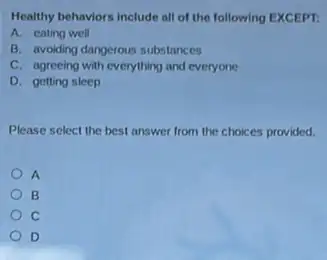 Healthy behaviors include all of the following EXCEPT.
A. eating well
B. avoiding dangerous substances
C. agreeing with everything and everyone
D. getting sleep
Please select the best answer from the choice s provided.
A
B
C
D