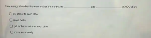 Heat energy absorbed by water makes the molecules	and __ (CHOOSE 21)
get closer to each other
move faster
get further apart from each other
move more slowly