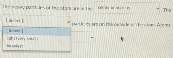 The heavy particles of the atom are in the center or nucleus square  The
square 
particles are on the outside of the atom Atoms
[Select]
[Select]
light (very small)	square