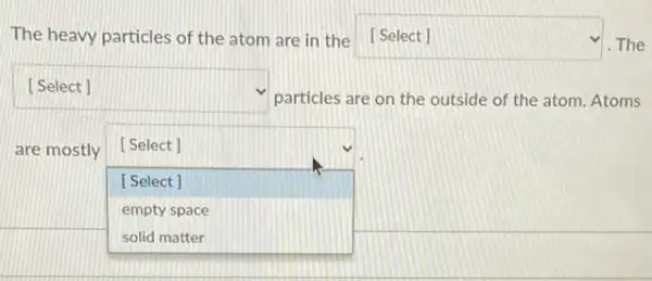 The heavy particles of the atom are in the [Select] square  The
square 
particles are on the outside of the atom Atoms
are mostly [Select]
square  [Select]
empty space