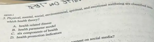 HEHS.1
5. Physical, mental, social,environmental, spiritual, and emotional wellbeing are classified into
which health theory?
A. health related fitness
B. health parameter model
C. six components of health
D. health promotion indicators
social media?