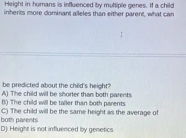 Height in humans is influenced by multiple genes. If a child
inherits more dominant alleles than either parent . what can
be predicted about the child's height?
A) The child will be shorter than both parents
B) The child will be taller than both parents
C) The child will be the same height as the average of
both parents
D) Height is not influenced by genetics