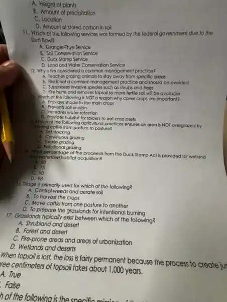 A. Height of plants
B. Amount of precipitation
C. Location
D. Amount of stored carbon in soil
11. Which of the following services was formed by the federal government due to the
Dust Bowl?
A. Granger-Thye Service
B. Soil Conservation Service
C. Duck Stamp Service
D. Land and Water Conservation Service
12. Why is fire considered a common management practice?
A. Teaches grazing animals to stay away from specific areas
B. Fire is not a common management practice and should be avoided
C. Suppresses invasive species such as shrubs and trees
D. Fire burns and removes topsoil so more fertile soil will be available
13. Which of the following is NOT a reason why cover crops are important?
A. Provides shade to the main crops
B. Prevents soil erosion
C. Increases water retention
D. Provides habitat for spiders to eat crop pests
14. Which of the following agricultural practices ensures an area is NOT overgrazed by
moving cattle from pasture to pasture?
A. Set stocking
B. Continuous grazing
C. Tactile grazing
D. Rotational grazing
15. What percentage of the proceeds from the Duck Stamp Act is provided for wetland
and waterfowl habitat acquisition?
A. 50
B. 75
C. 90
D. 98
16. Tillage is primarily used for which of the following?
A. Control weeds and aerate soil
B. To harvest the crops
C. Move cattle from one pasture to another
D. To prepare the grasslands for intentiona burning
17. Grasslands typically exist between which of the following?
A. Shrubland and desert
B. Forest and desert
C. Fire-prone areas and areas of urbanization
D. Weflands and deserts
When topsoil is lost, the loss is fairly permanent because the process to create jus
ree centimeters of topsoil takes about I ,000 years.
A. True
. False
h of the following i the soecific minsis